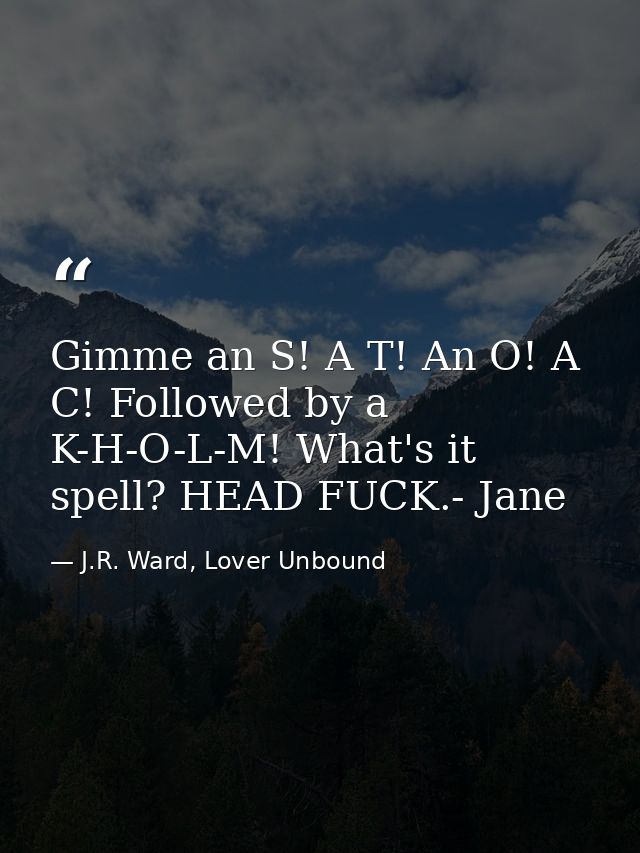 Gimme an S! A T! An O! A C! Followed by a K-H-O-L-M! What's it spell? HEAD FUCK.- Jane — J.R. Ward, Lover Unbound