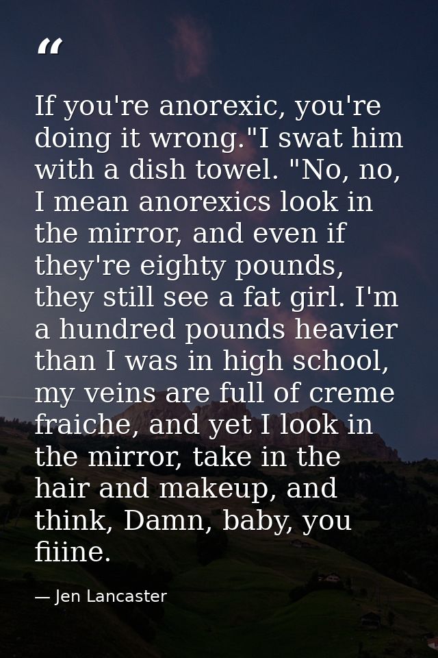 If you're anorexic, you're doing it wrong."I swat him with a dish towel. "No, no, I mean anorexics look in the mirror, a — Jen Lancaster