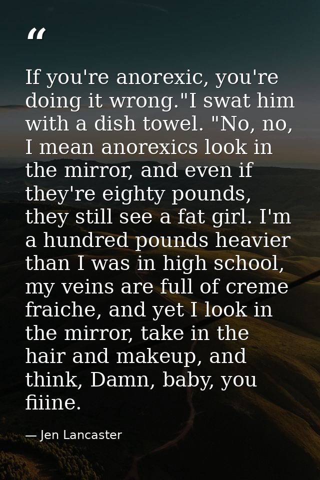 If you're anorexic, you're doing it wrong."I swat him with a dish towel. "No, no, I mean anorexics look in the mirror, a — Jen Lancaster