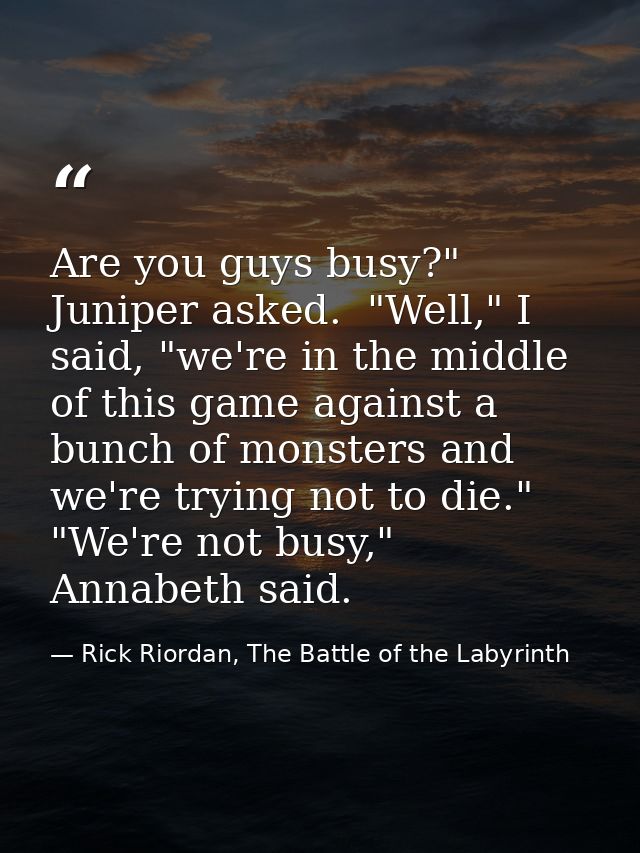 Are you guys busy?" Juniper asked.  "Well," I said, "we're in the middle of this game against a bunch of monsters and we — Rick Riordan, The Battle of the Labyrinth