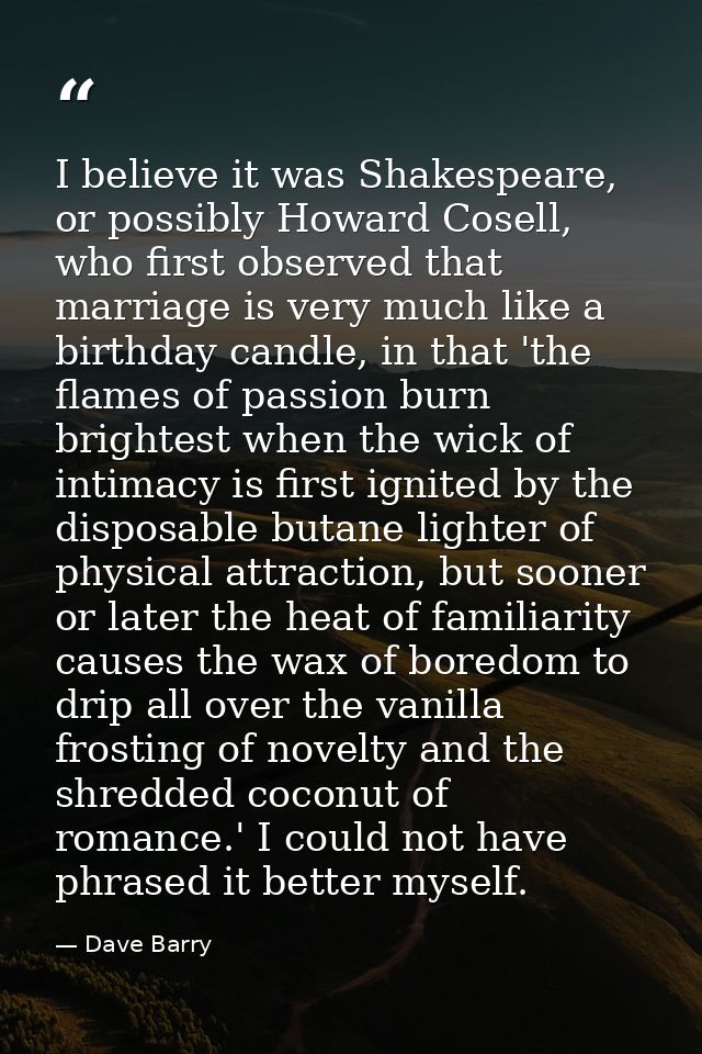 I believe it was Shakespeare, or possibly Howard Cosell, who first observed that marriage is very much like a birthday c — Dave Barry