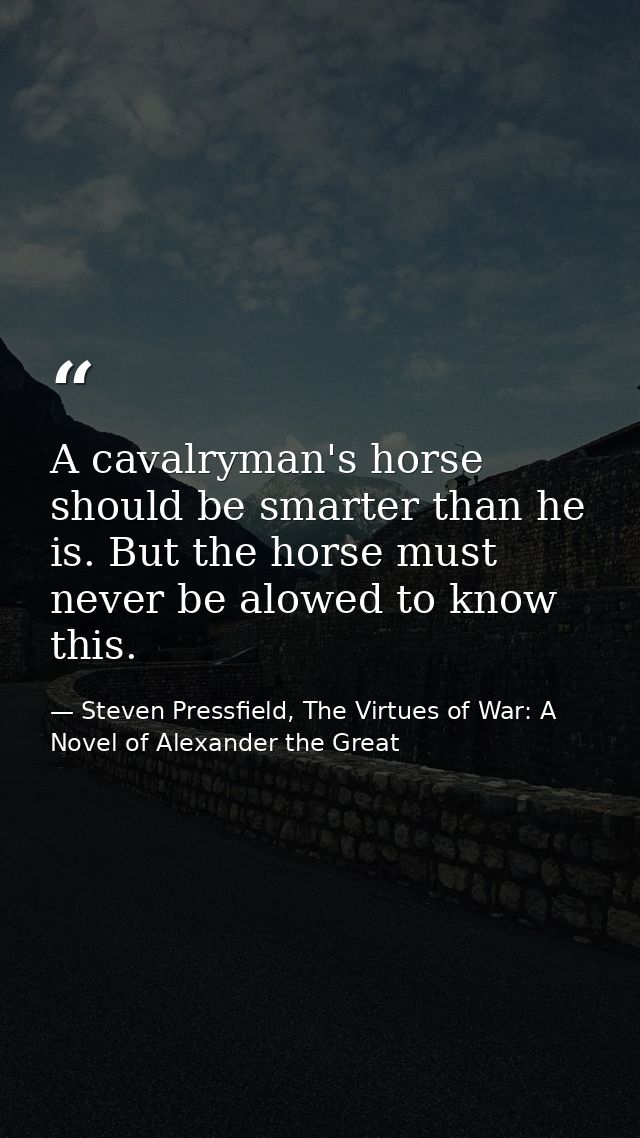 A cavalryman's horse should be smarter than he is. But the horse must never be alowed to know this. — Steven Pressfield, The Virtues of War: A Novel of Alexander the Great