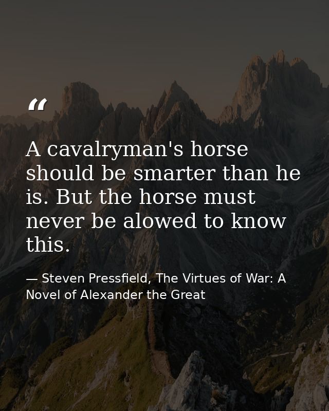 A cavalryman's horse should be smarter than he is. But the horse must never be alowed to know this. — Steven Pressfield, The Virtues of War: A Novel of Alexander the Great