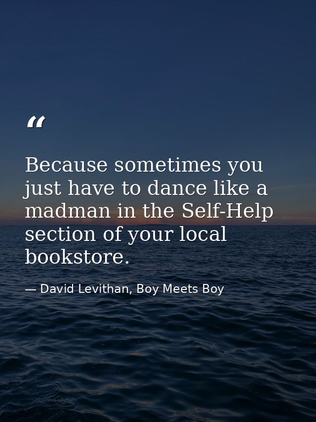 Because sometimes you just have to dance like a madman in the Self-Help section of your local bookstore. — David Levithan, Boy Meets Boy