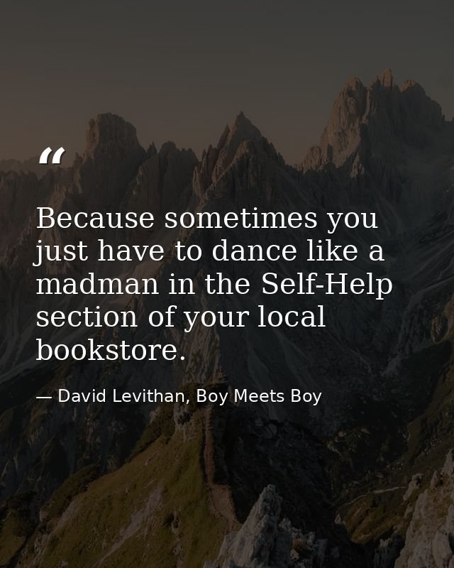 Because sometimes you just have to dance like a madman in the Self-Help section of your local bookstore. — David Levithan, Boy Meets Boy