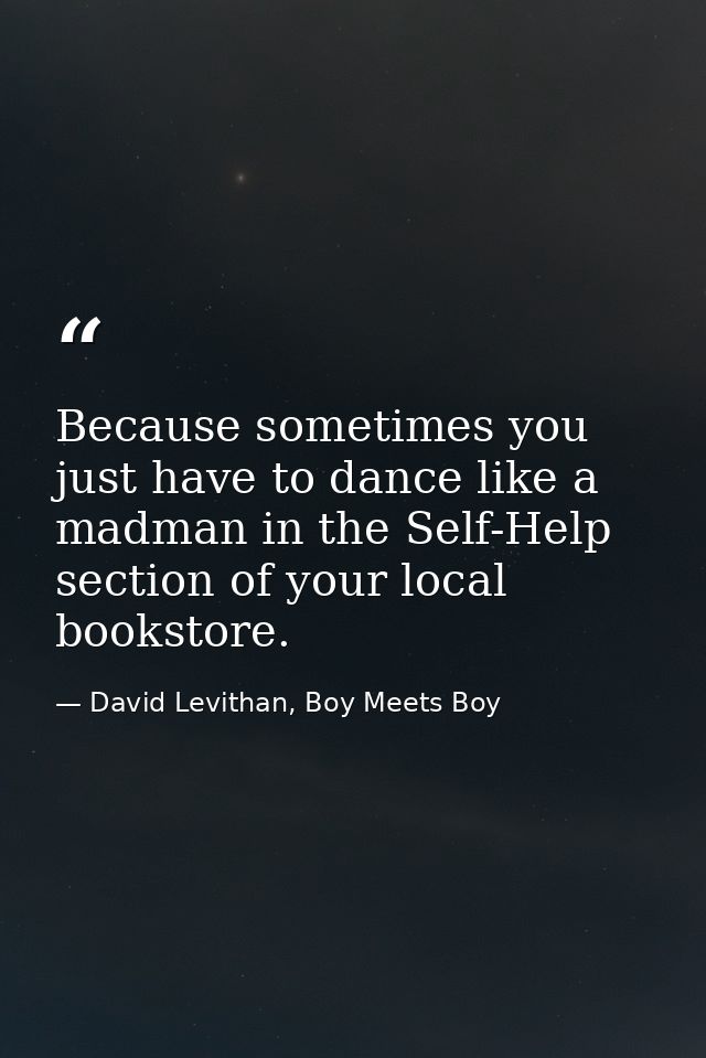 Because sometimes you just have to dance like a madman in the Self-Help section of your local bookstore. — David Levithan, Boy Meets Boy