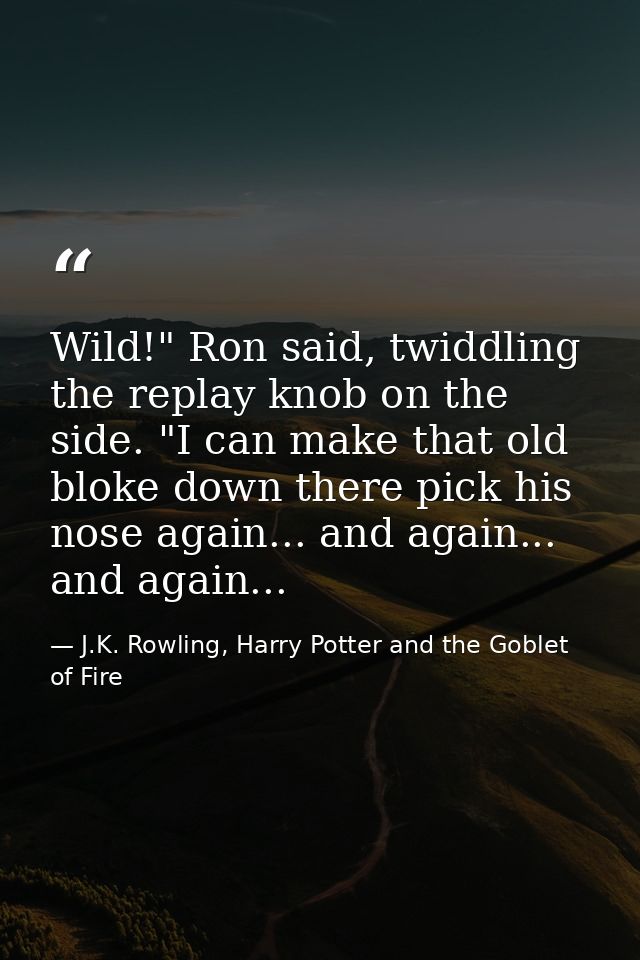 Wild!" Ron said, twiddling the replay knob on the side. "I can make that old bloke down there pick his nose again... and — J.K. Rowling, Harry Potter and the Goblet of Fire