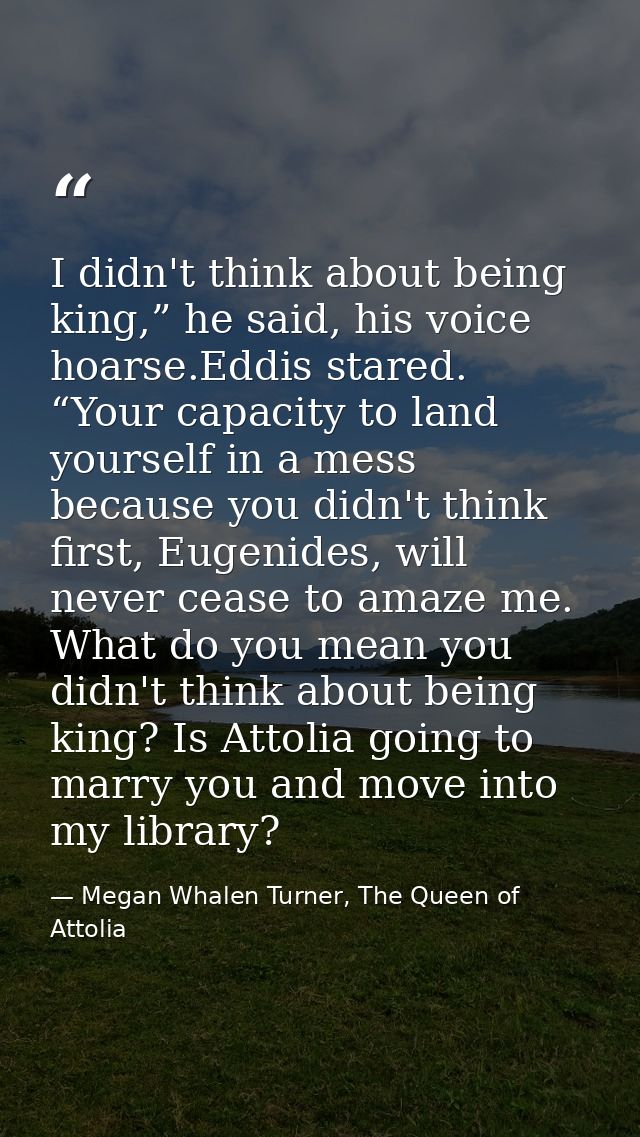 I didn't think about being king,” he said, his voice hoarse.Eddis stared. “Your capacity to land yourself in a mess beca — Megan Whalen Turner, The Queen of Attolia