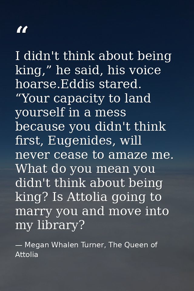 I didn't think about being king,” he said, his voice hoarse.Eddis stared. “Your capacity to land yourself in a mess beca — Megan Whalen Turner, The Queen of Attolia