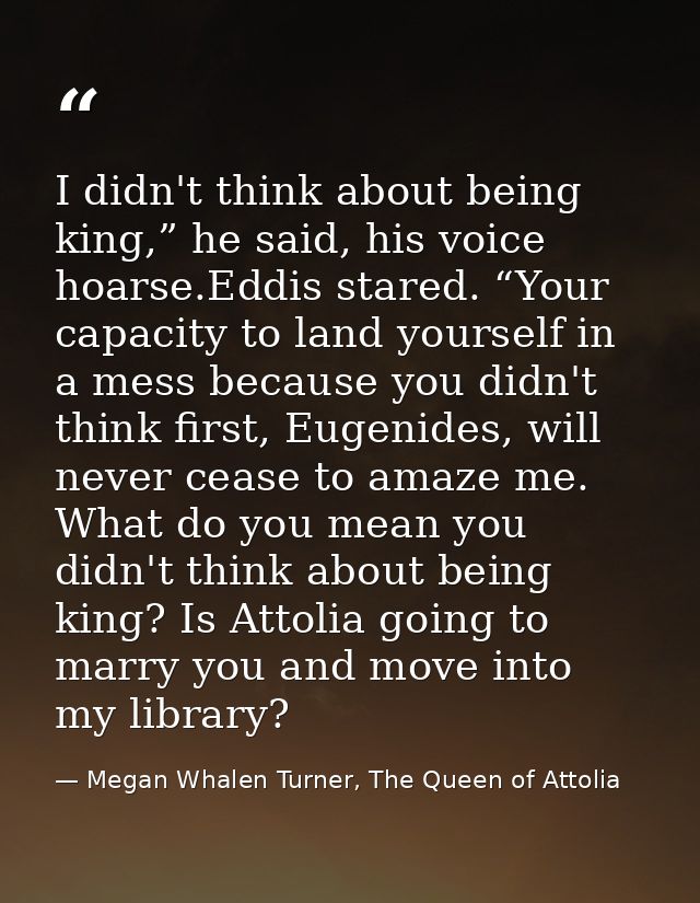 I didn't think about being king,” he said, his voice hoarse.Eddis stared. “Your capacity to land yourself in a mess beca — Megan Whalen Turner, The Queen of Attolia