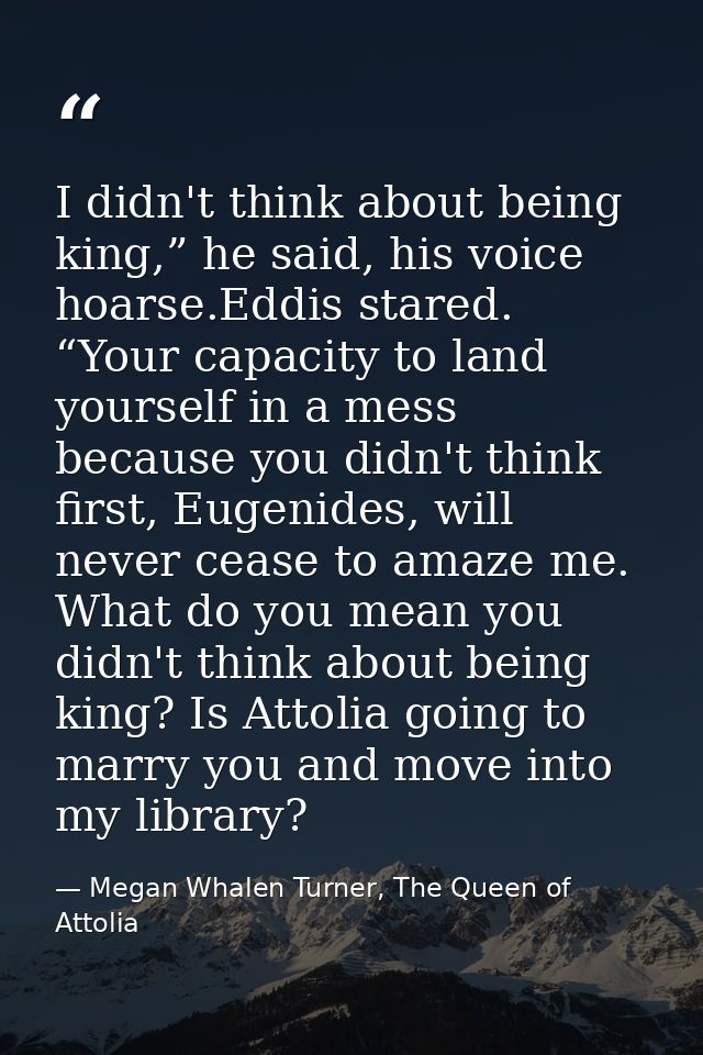 I didn't think about being king,” he said, his voice hoarse.Eddis stared. “Your capacity to land yourself in a mess beca — Megan Whalen Turner, The Queen of Attolia