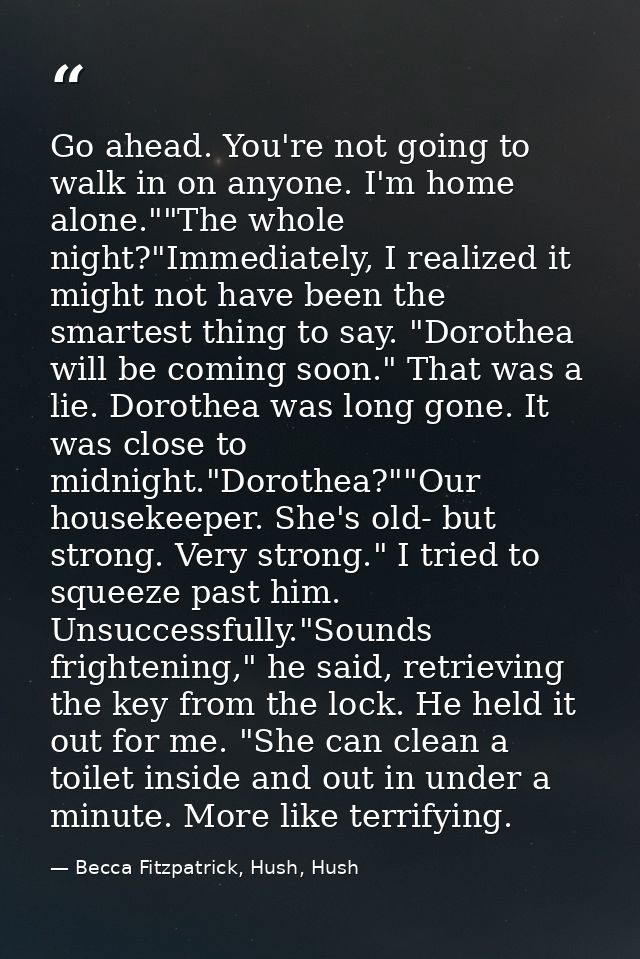 Go ahead. You're not going to walk in on anyone. I'm home alone.""The whole night?"Immediately, I realized it might not  — Becca Fitzpatrick, Hush, Hush