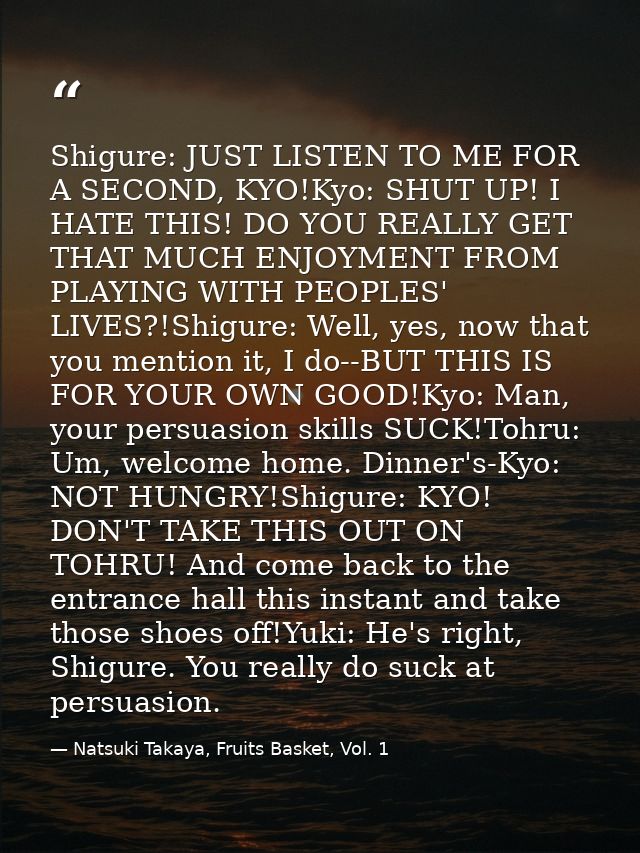 Shigure: JUST LISTEN TO ME FOR A SECOND, KYO!Kyo: SHUT UP! I HATE THIS! DO YOU REALLY GET THAT MUCH ENJOYMENT FROM PLAYI — Natsuki Takaya, Fruits Basket, Vol. 1