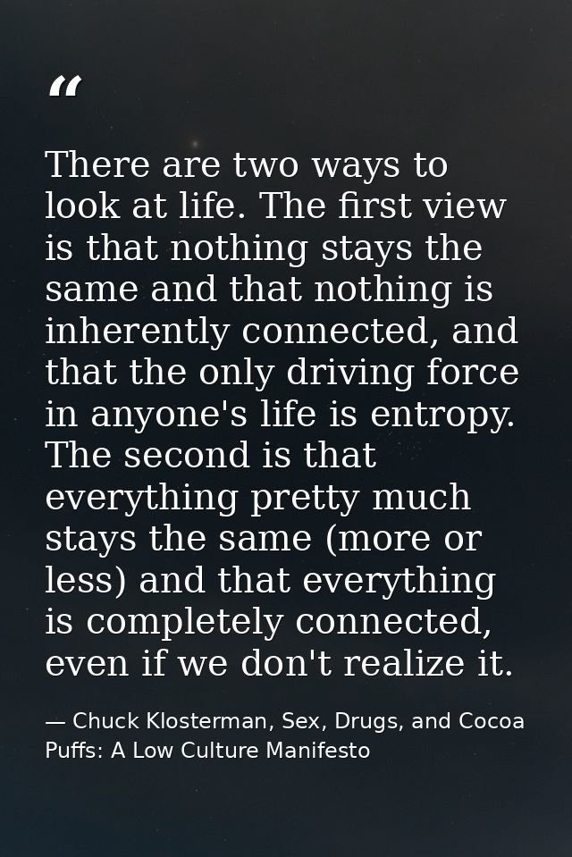 There are two ways to look at life. The first view is that nothing stays the same and that nothing is inherently connect — Chuck Klosterman, Sex, Drugs, and Cocoa Puffs: A Low Culture Manifesto