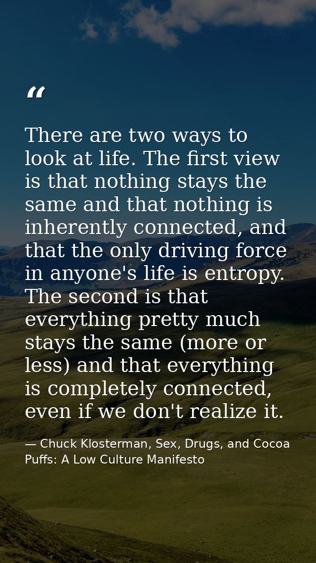 There are two ways to look at life. The first view is that nothing stays the same and that nothing is inherently connect — Chuck Klosterman, Sex, Drugs, and Cocoa Puffs: A Low Culture Manifesto