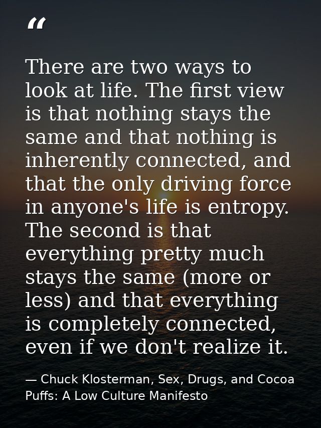 There are two ways to look at life. The first view is that nothing stays the same and that nothing is inherently connect — Chuck Klosterman, Sex, Drugs, and Cocoa Puffs: A Low Culture Manifesto