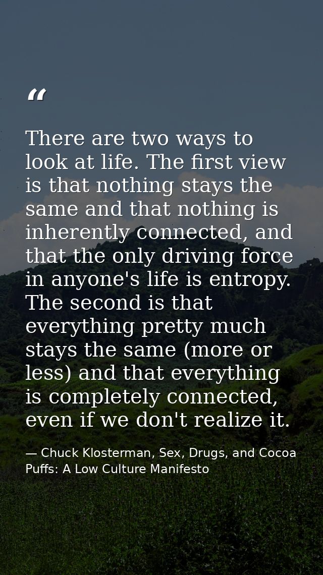 There are two ways to look at life. The first view is that nothing stays the same and that nothing is inherently connect — Chuck Klosterman, Sex, Drugs, and Cocoa Puffs: A Low Culture Manifesto