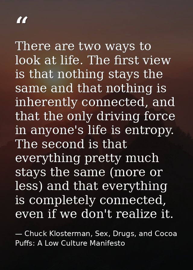 There are two ways to look at life. The first view is that nothing stays the same and that nothing is inherently connect — Chuck Klosterman, Sex, Drugs, and Cocoa Puffs: A Low Culture Manifesto
