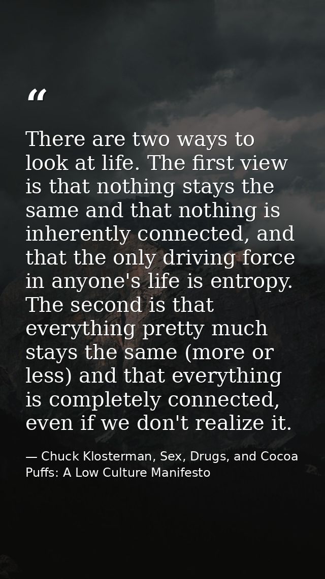 There are two ways to look at life. The first view is that nothing stays the same and that nothing is inherently connect — Chuck Klosterman, Sex, Drugs, and Cocoa Puffs: A Low Culture Manifesto