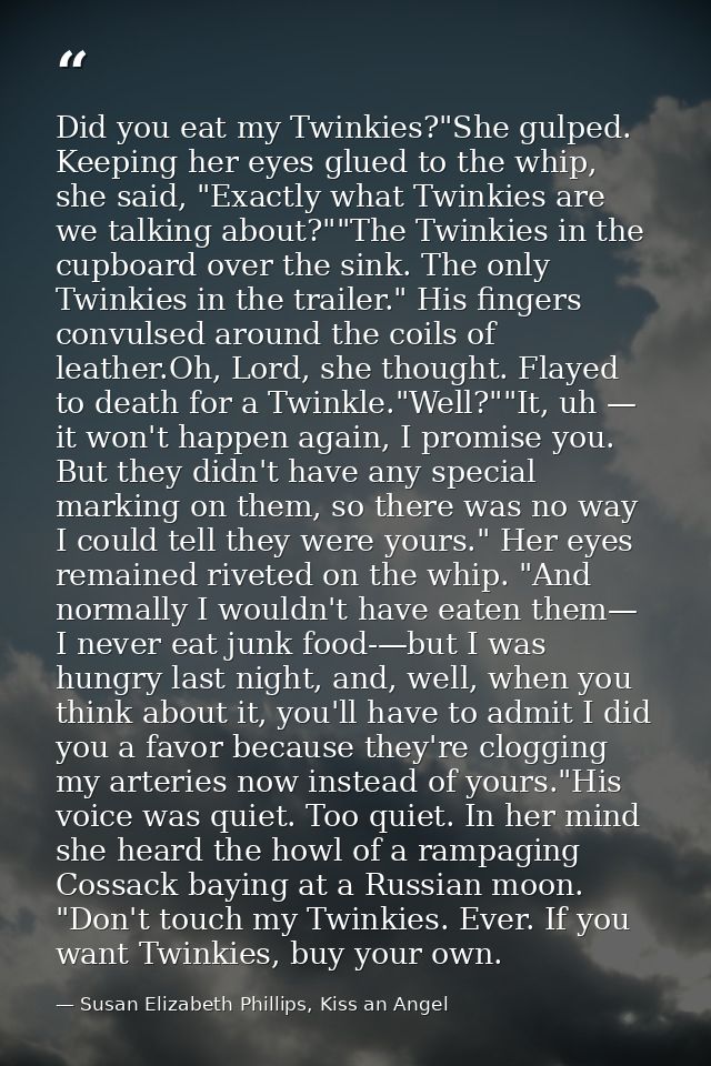 Did you eat my Twinkies?"She gulped. Keeping her eyes glued to the whip, she said, "Exactly what Twinkies are we talking — Susan Elizabeth Phillips, Kiss an Angel