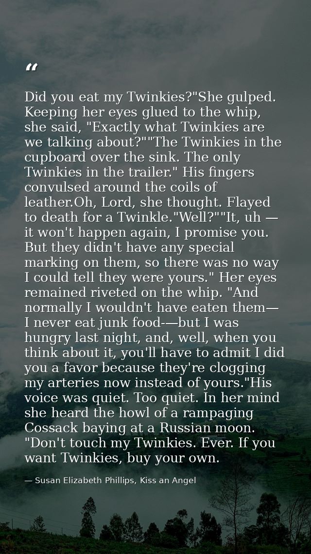 Did you eat my Twinkies?"She gulped. Keeping her eyes glued to the whip, she said, "Exactly what Twinkies are we talking — Susan Elizabeth Phillips, Kiss an Angel