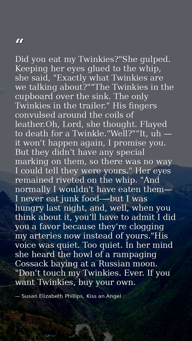 Did you eat my Twinkies?"She gulped. Keeping her eyes glued to the whip, she said, "Exactly what Twinkies are we talking — Susan Elizabeth Phillips, Kiss an Angel