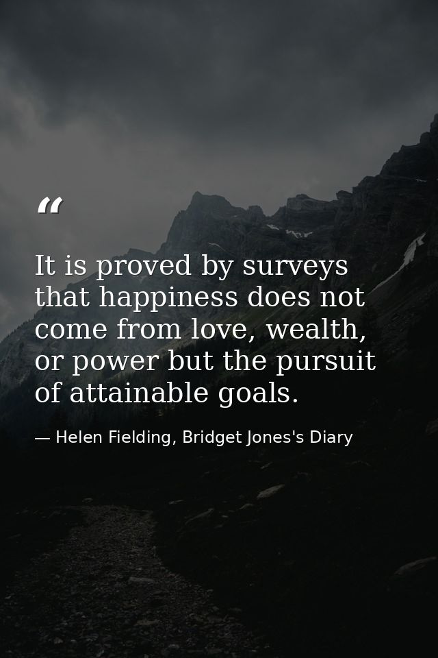 It is proved by surveys that happiness does not come from love, wealth, or power but the pursuit of attainable goals. — Helen Fielding, Bridget Jones's Diary