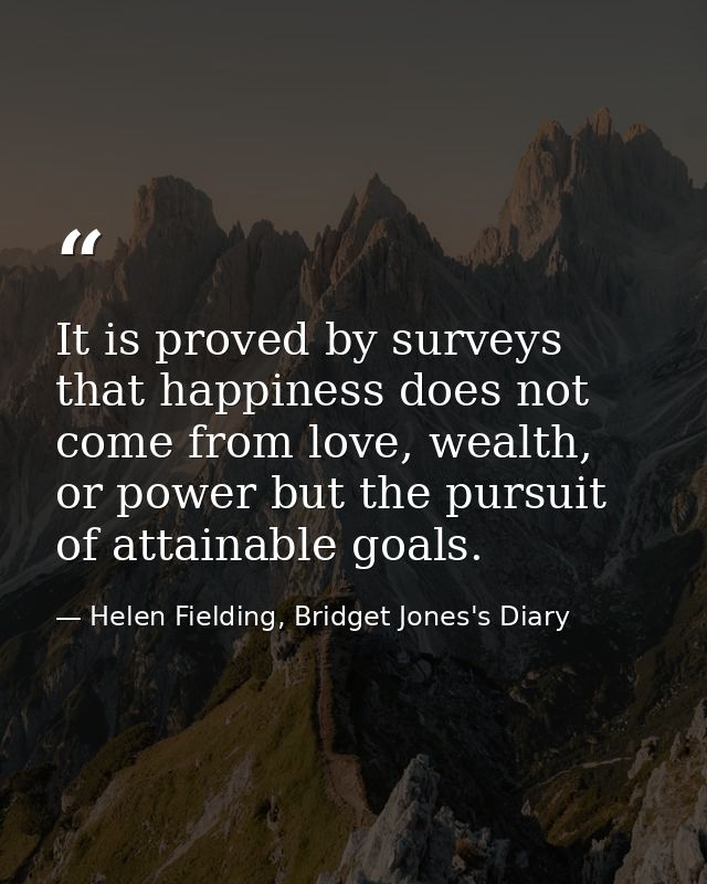 It is proved by surveys that happiness does not come from love, wealth, or power but the pursuit of attainable goals. — Helen Fielding, Bridget Jones's Diary