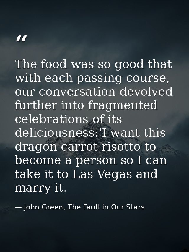 The food was so good that with each passing course, our conversation devolved further into fragmented celebrations of it — John Green, The Fault in Our Stars