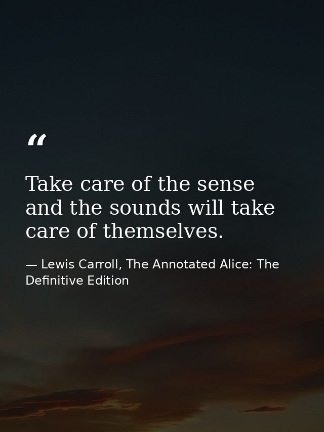 Take care of the sense and the sounds will take care of themselves. — Lewis Carroll, The Annotated Alice: The Definitive Edition