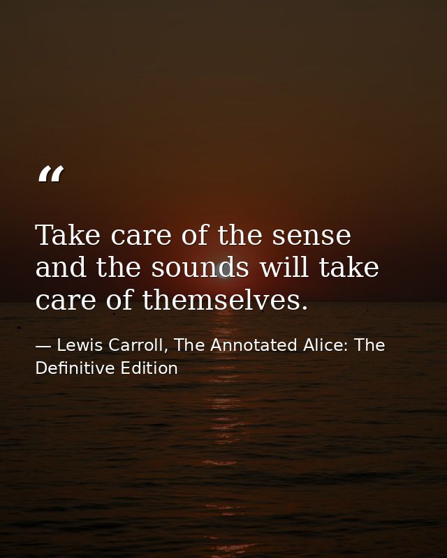 Take care of the sense and the sounds will take care of themselves. — Lewis Carroll, The Annotated Alice: The Definitive Edition