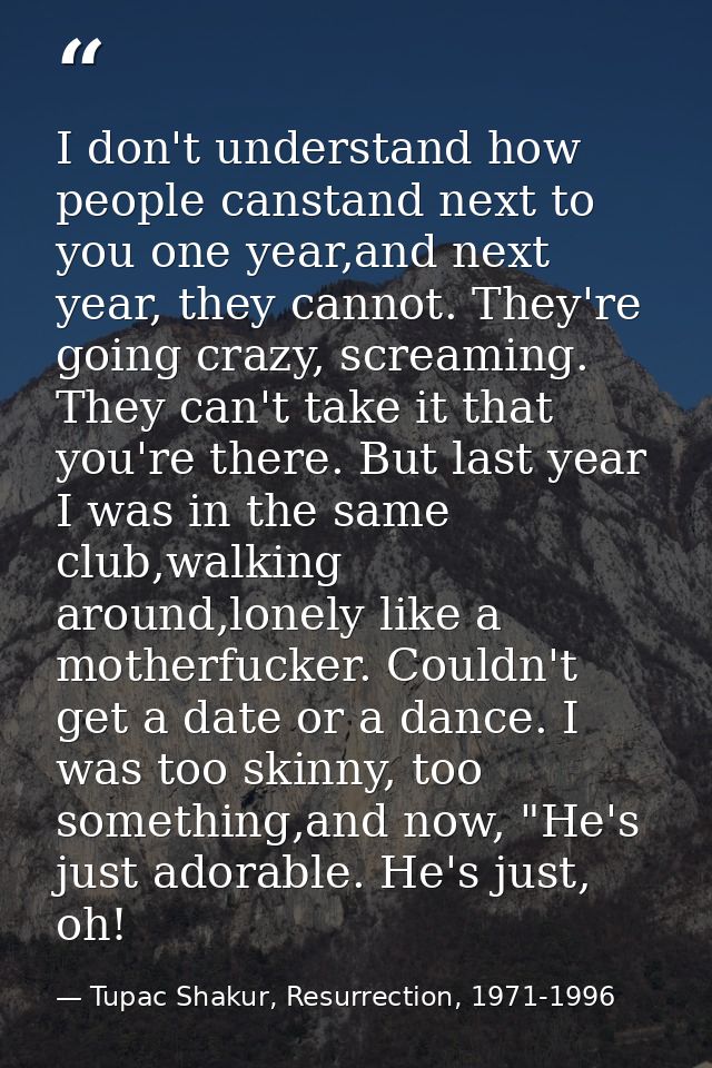 I don't understand how people canstand next to you one year,and next year, they cannot. They're going crazy, screaming.  — Tupac Shakur, Resurrection, 1971-1996