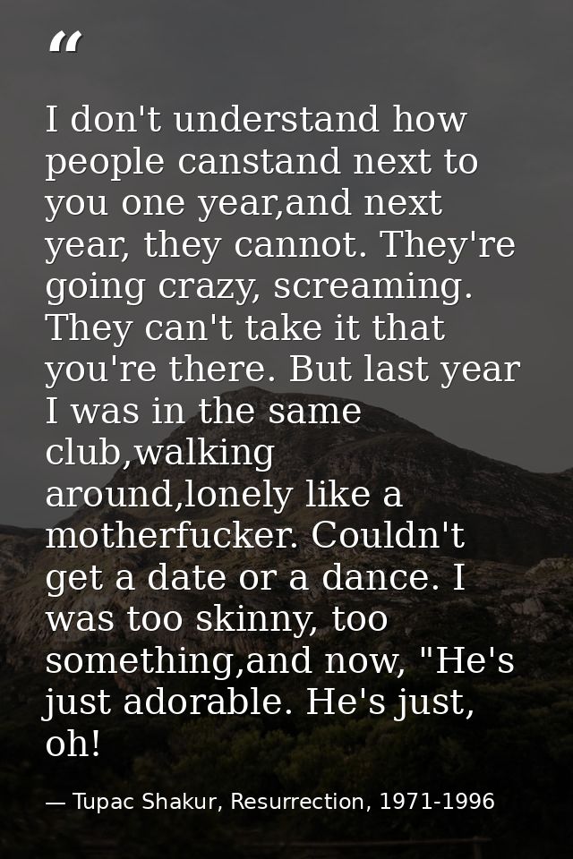 I don't understand how people canstand next to you one year,and next year, they cannot. They're going crazy, screaming.  — Tupac Shakur, Resurrection, 1971-1996