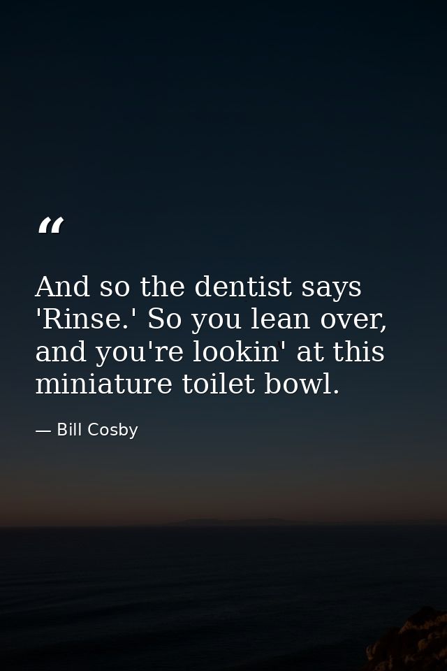 And so the dentist says 'Rinse.' So you lean over, and you're lookin' at this miniature toilet bowl. — Bill Cosby