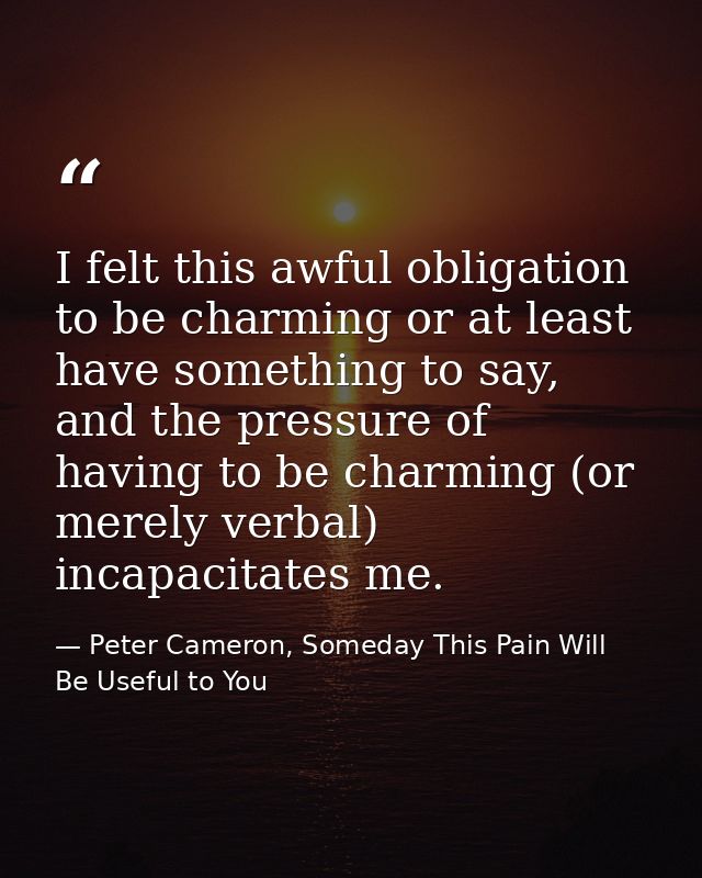 I felt this awful obligation to be charming or at least have something to say, and the pressure of having to be charming — Peter Cameron, Someday This Pain Will Be Useful to You