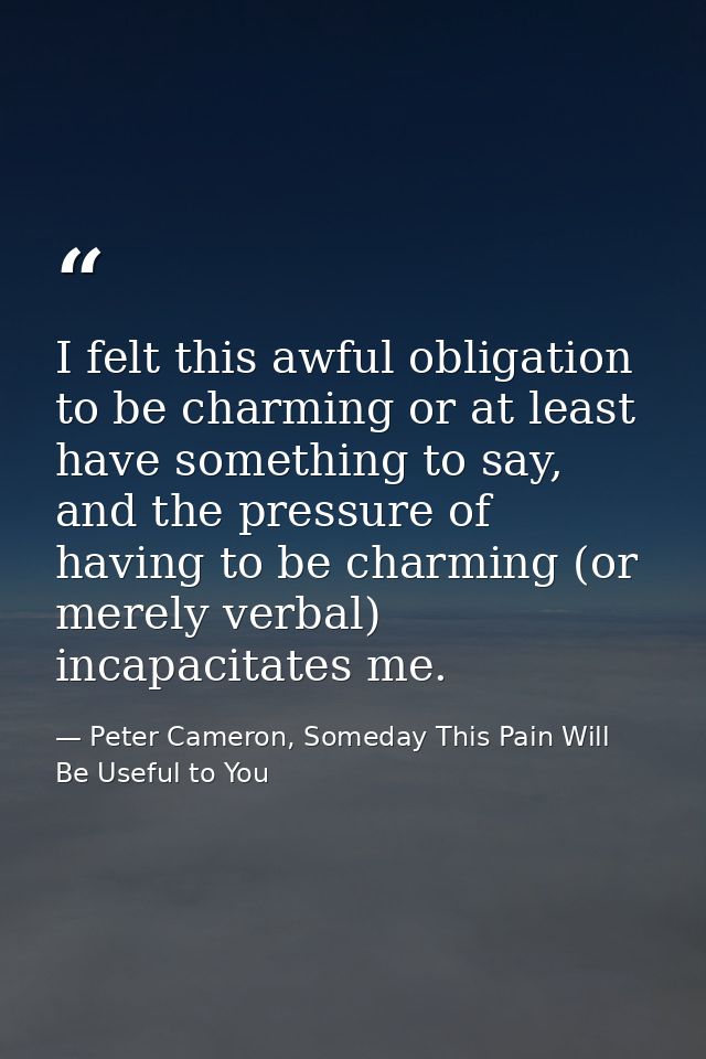 I felt this awful obligation to be charming or at least have something to say, and the pressure of having to be charming — Peter Cameron, Someday This Pain Will Be Useful to You