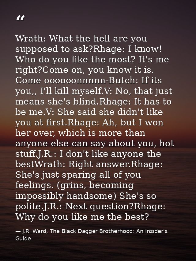 Wrath: What the hell are you supposed to ask?Rhage: I know! Who do you like the most? It's me right?Come on, you know it — J.R. Ward, The Black Dagger Brotherhood: An Insider's Guide