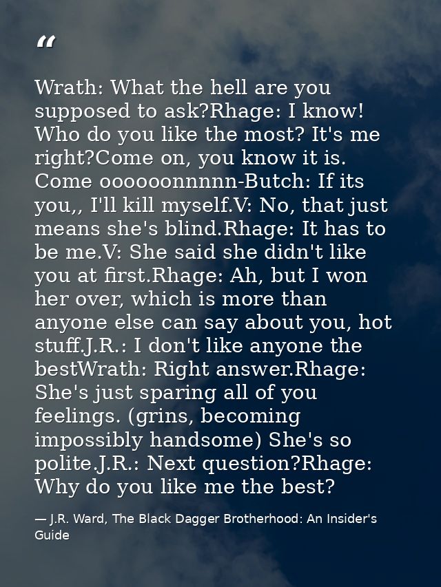 Wrath: What the hell are you supposed to ask?Rhage: I know! Who do you like the most? It's me right?Come on, you know it — J.R. Ward, The Black Dagger Brotherhood: An Insider's Guide