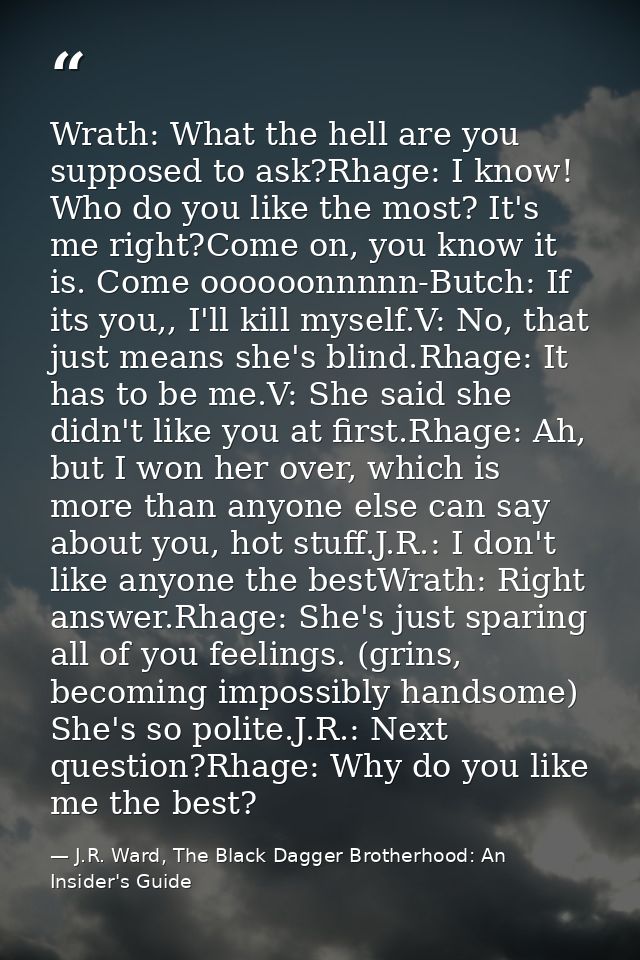 Wrath: What the hell are you supposed to ask?Rhage: I know! Who do you like the most? It's me right?Come on, you know it — J.R. Ward, The Black Dagger Brotherhood: An Insider's Guide