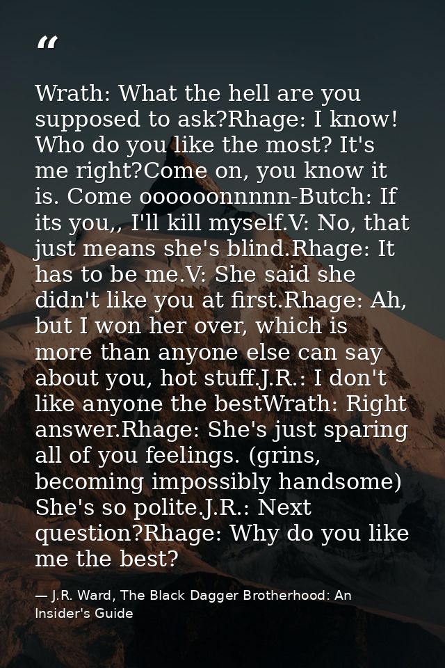 Wrath: What the hell are you supposed to ask?Rhage: I know! Who do you like the most? It's me right?Come on, you know it — J.R. Ward, The Black Dagger Brotherhood: An Insider's Guide