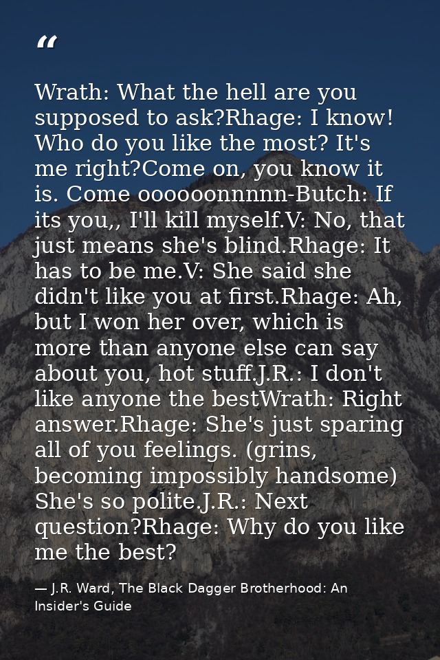 Wrath: What the hell are you supposed to ask?Rhage: I know! Who do you like the most? It's me right?Come on, you know it — J.R. Ward, The Black Dagger Brotherhood: An Insider's Guide