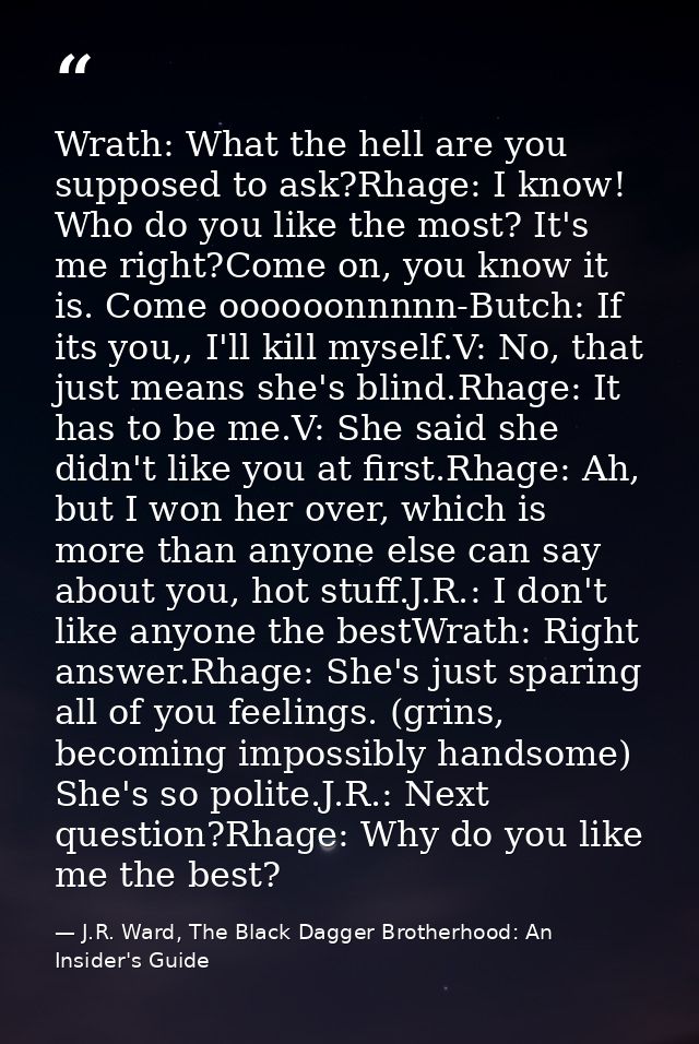 Wrath: What the hell are you supposed to ask?Rhage: I know! Who do you like the most? It's me right?Come on, you know it — J.R. Ward, The Black Dagger Brotherhood: An Insider's Guide