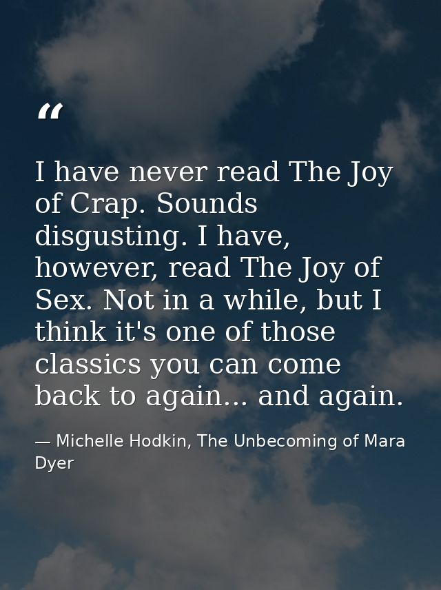 I have never read The Joy of Crap. Sounds disgusting. I have, however, read The Joy of Sex. Not in a while, but I think  — Michelle Hodkin, The Unbecoming of Mara Dyer
