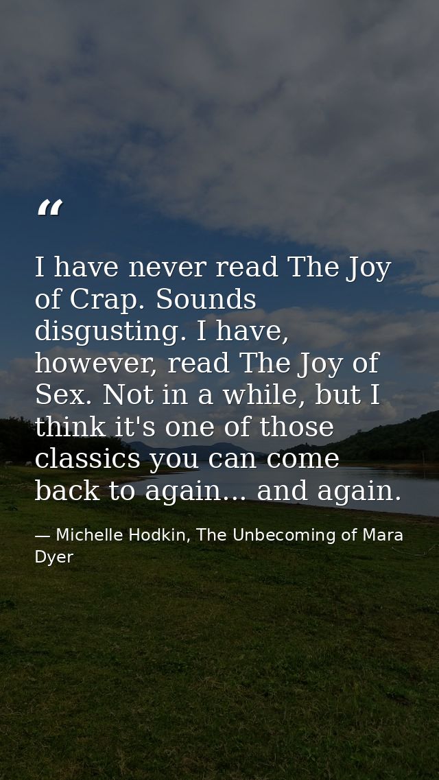 I have never read The Joy of Crap. Sounds disgusting. I have, however, read The Joy of Sex. Not in a while, but I think  — Michelle Hodkin, The Unbecoming of Mara Dyer