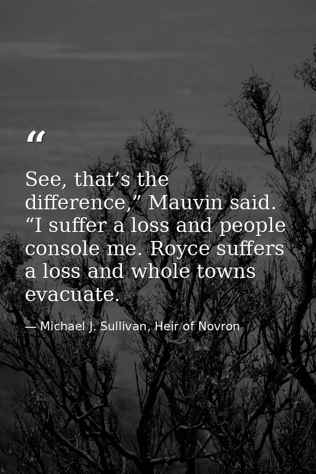 See, that’s the difference,” Mauvin said. “I suffer a loss and people console me. Royce suffers a loss and whole towns e — Michael J. Sullivan, Heir of Novron