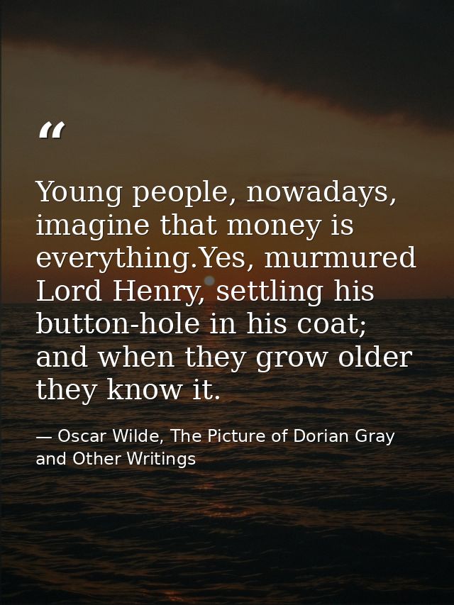 Young people, nowadays, imagine that money is everything.Yes, murmured Lord Henry, settling his button-hole in his coat; — Oscar Wilde, The Picture of Dorian Gray and Other Writings