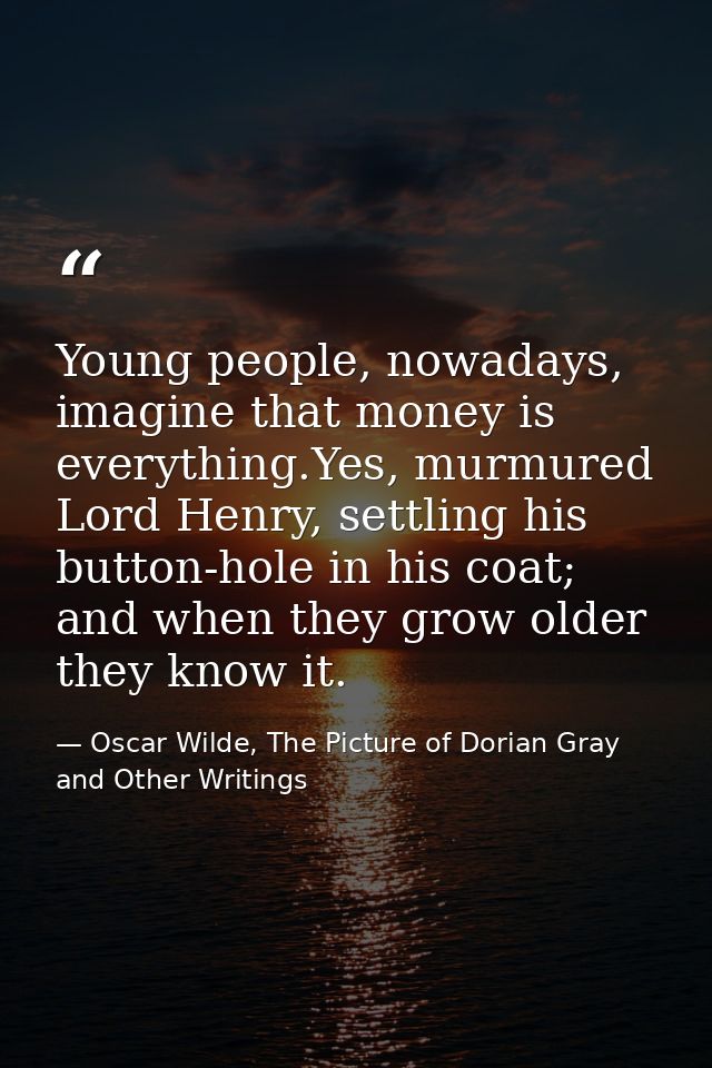 Young people, nowadays, imagine that money is everything.Yes, murmured Lord Henry, settling his button-hole in his coat; — Oscar Wilde, The Picture of Dorian Gray and Other Writings