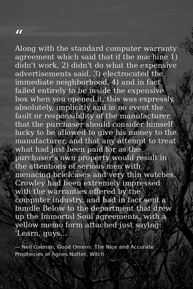 Along with the standard computer warranty agreement which said that if the machine 1) didn't work, 2) didn't do what the — Neil Gaiman, Good Omens: The Nice and Accurate Prophecies of Agnes Nutter, Witch