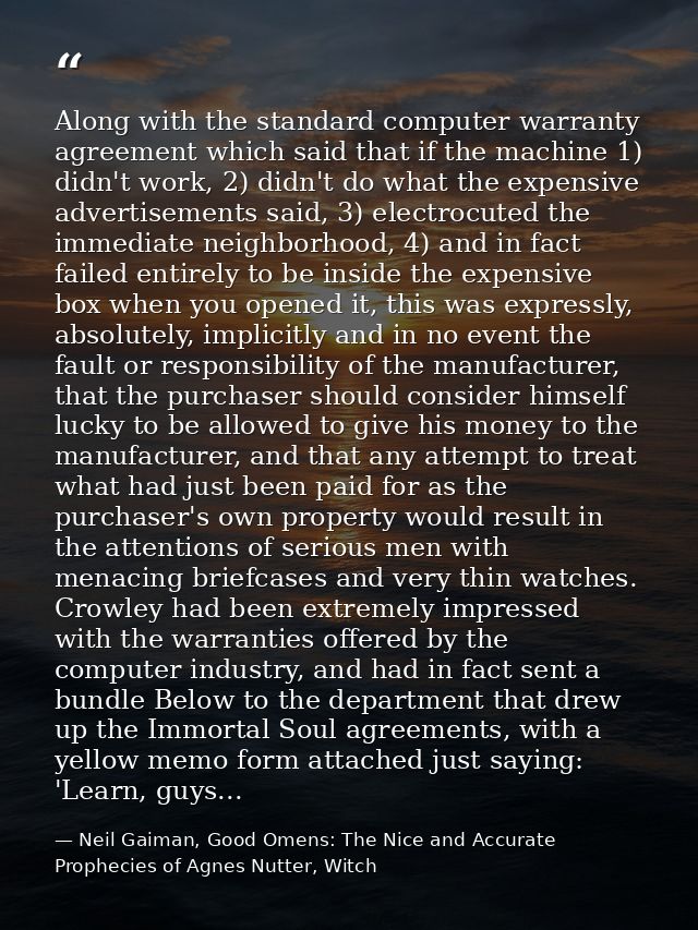 Along with the standard computer warranty agreement which said that if the machine 1) didn't work, 2) didn't do what the — Neil Gaiman, Good Omens: The Nice and Accurate Prophecies of Agnes Nutter, Witch