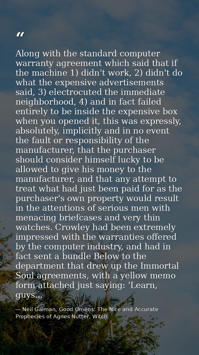 Along with the standard computer warranty agreement which said that if the machine 1) didn't work, 2) didn't do what the — Neil Gaiman, Good Omens: The Nice and Accurate Prophecies of Agnes Nutter, Witch